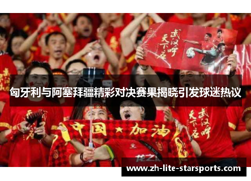 匈牙利与阿塞拜疆精彩对决赛果揭晓引发球迷热议