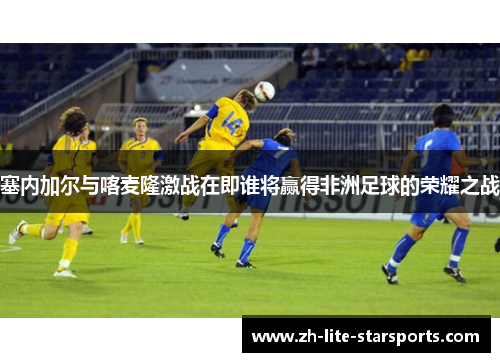 塞内加尔与喀麦隆激战在即谁将赢得非洲足球的荣耀之战